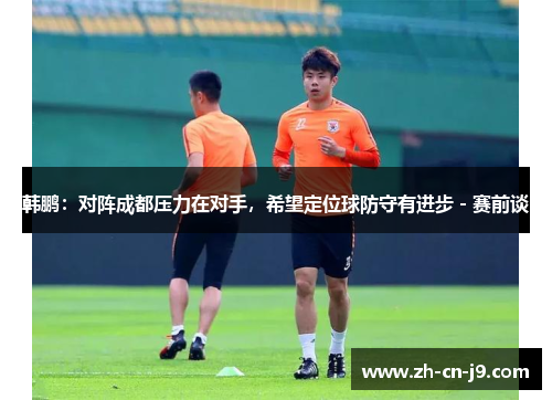 韩鹏:对阵成都压力在对手,希望定位球防守有进步 - 赛前谈